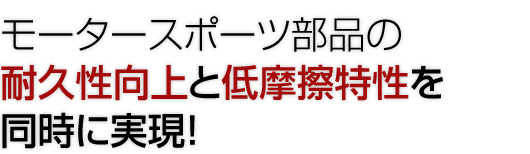 モータースポーツ部品の耐久性向上と低摩擦特性を同時に実現！